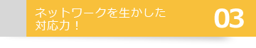 03ネットワークを生かした対応力！